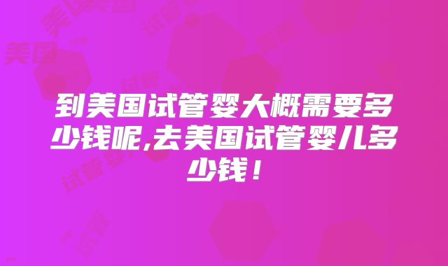 到美国试管婴大概需要多少钱呢,去美国试管婴儿多少钱！