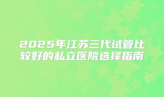 2025年江苏三代试管比较好的私立医院选择指南