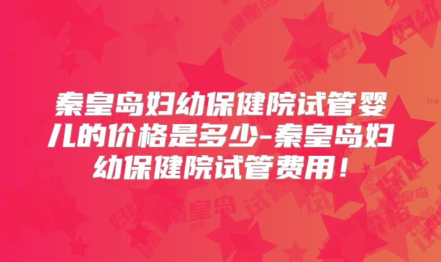 秦皇岛妇幼保健院试管婴儿的价格是多少-秦皇岛妇幼保健院试管费用！