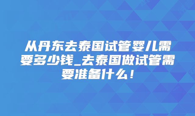 从丹东去泰国试管婴儿需要多少钱_去泰国做试管需要准备什么！