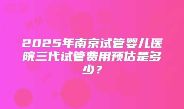 2025年南京试管婴儿医院三代试管费用预估是多少?