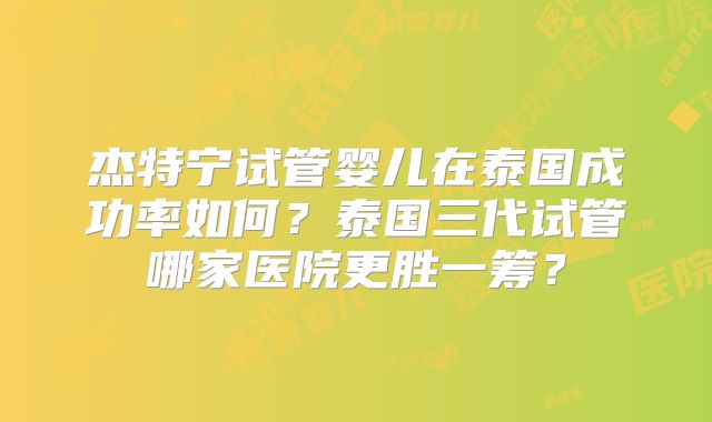 杰特宁试管婴儿在泰国成功率如何？泰国三代试管哪家医院更胜一筹？
