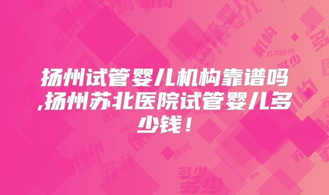 扬州试管婴儿机构靠谱吗,扬州苏北医院试管婴儿多少钱！
