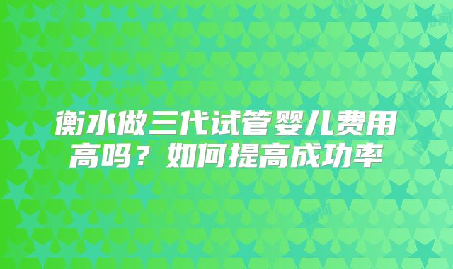 衡水做三代试管婴儿费用高吗？如何提高成功率