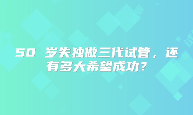 50 岁失独做三代试管，还有多大希望成功？