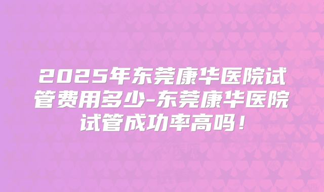 2025年东莞康华医院试管费用多少-东莞康华医院试管成功率高吗！