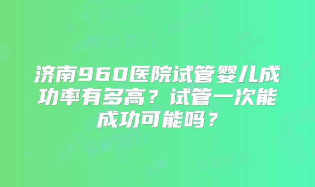 济南960医院试管婴儿成功率有多高?试管一次能成功可能吗?