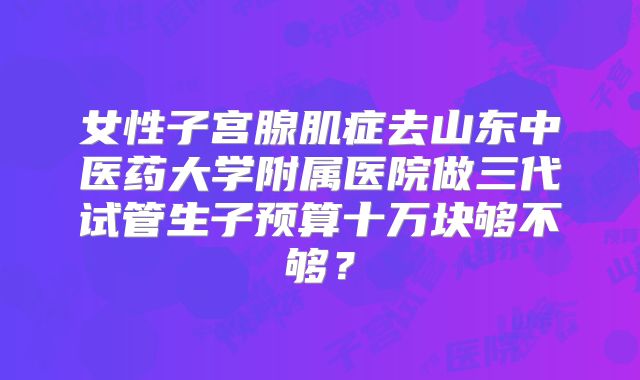 女性子宫腺肌症去山东中医药大学附属医院做三代试管生子预算十万块够不够？