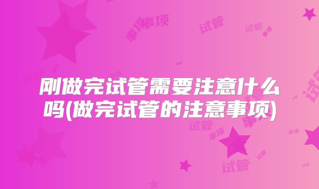 刚做完试管需要注意什么吗(做完试管的注意事项)