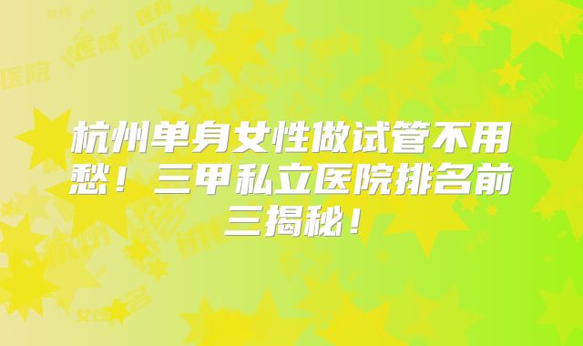 杭州单身女性做试管不用愁！三甲私立医院排名前三揭秘！