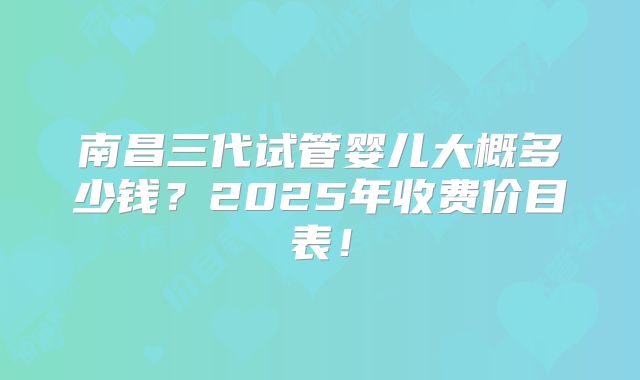 南昌三代试管婴儿大概多少钱？2025年收费价目表！