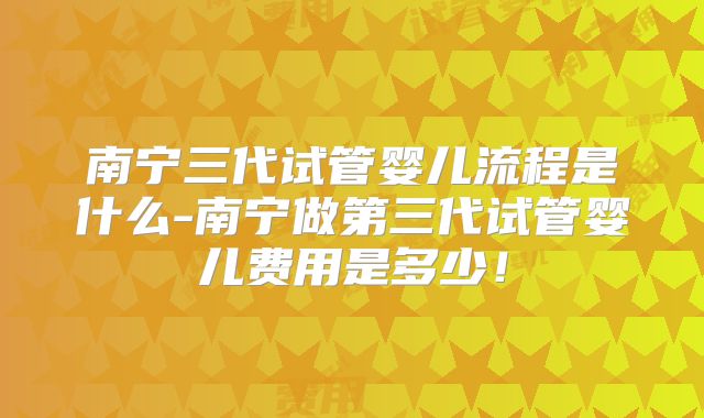 南宁三代试管婴儿流程是什么-南宁做第三代试管婴儿费用是多少!