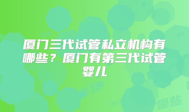 厦门三代试管私立机构有哪些？厦门有第三代试管婴儿