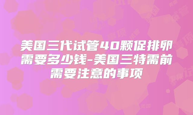 美国三代试管40颗促排卵需要多少钱-美国三特需前需要注意的事项