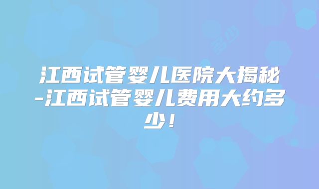江西试管婴儿医院大揭秘-江西试管婴儿费用大约多少！