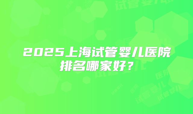 2025上海试管婴儿医院排名哪家好？