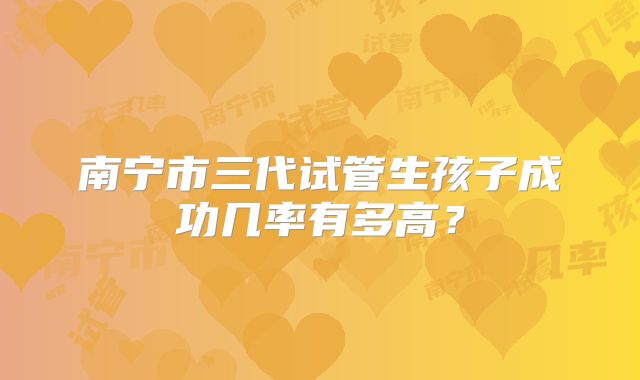 南宁市三代试管生孩子成功几率有多高？