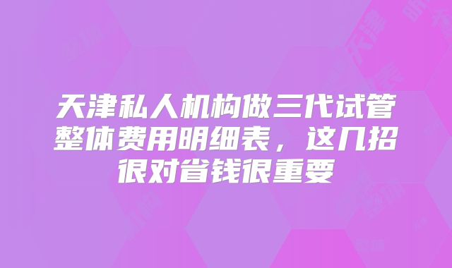 天津私人机构做三代试管整体费用明细表，这几招很对省钱很重要