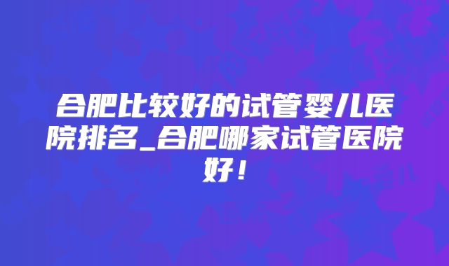 合肥比较好的试管婴儿医院排名_合肥哪家试管医院好！