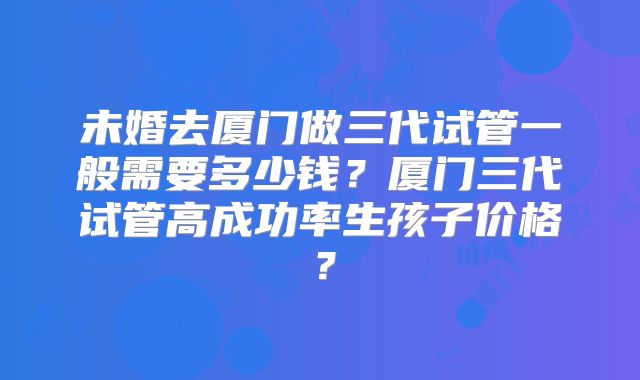 未婚去厦门做三代试管一般需要多少钱？厦门三代试管高成功率生孩子价格？