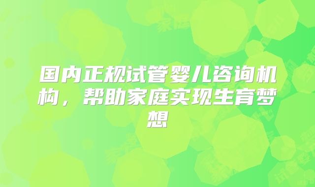 国内正规试管婴儿咨询机构,帮助家庭实现生育梦想