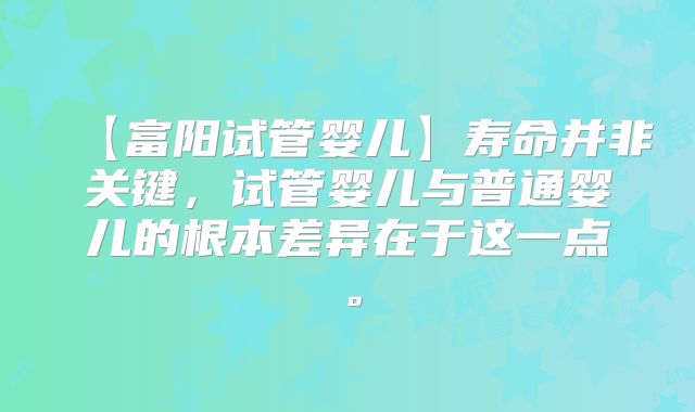 【富阳试管婴儿】寿命并非关键，试管婴儿与普通婴儿的根本差异在于这一点。