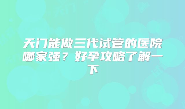 天门能做三代试管的医院哪家强?好孕攻略了解一下