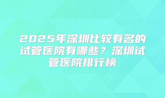 2025年深圳比较有名的试管医院有哪些?深圳试管医院排行榜