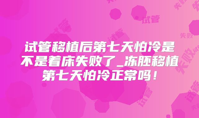 试管移植后第七天怕冷是不是着床失败了_冻胚移植第七天怕冷正常吗！
