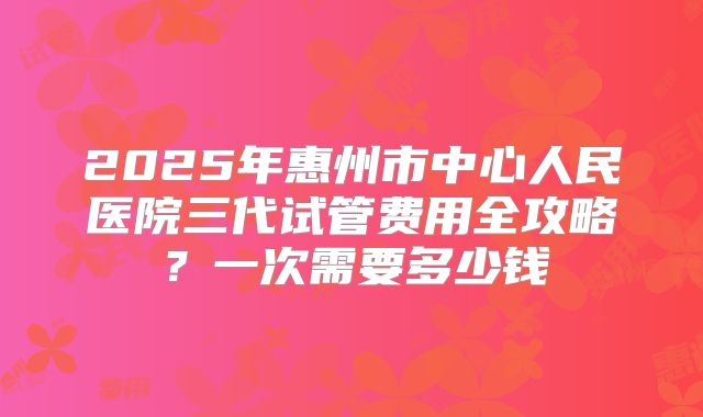 2025年惠州市中心人民医院三代试管费用全攻略？一次需要多少钱