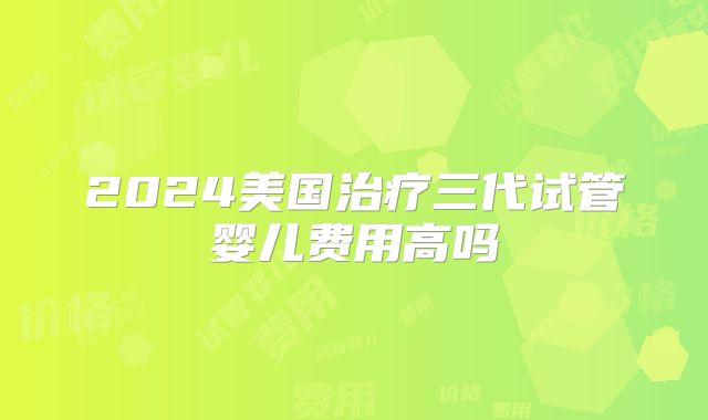 2024美国治疗三代试管婴儿费用高吗