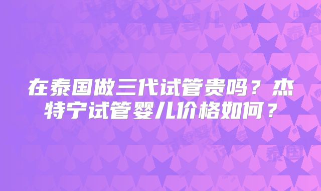 在泰国做三代试管贵吗？杰特宁试管婴儿价格如何？