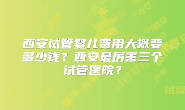 西安试管婴儿费用大概要多少钱?西安最厉害三个试管医院?