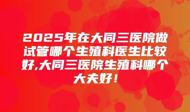 2025年在大同三医院做试管哪个生殖科医生比较好,大同三医院生殖科哪个大夫好！