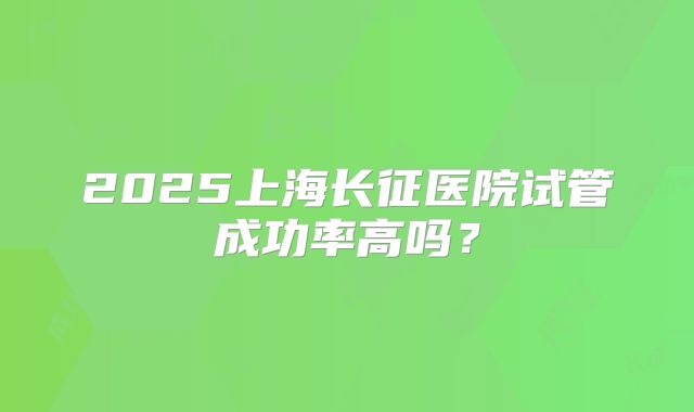 2025上海长征医院试管成功率高吗？