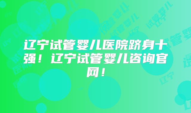 辽宁试管婴儿医院跻身十强！辽宁试管婴儿咨询官网！