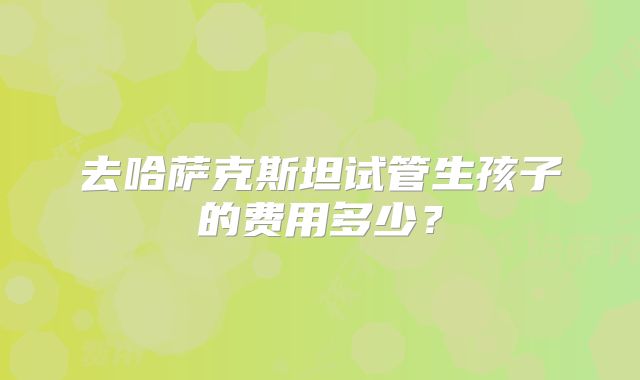 去哈萨克斯坦试管生孩子的费用多少?