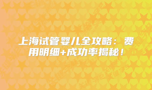 上海试管婴儿全攻略：费用明细+成功率揭秘！