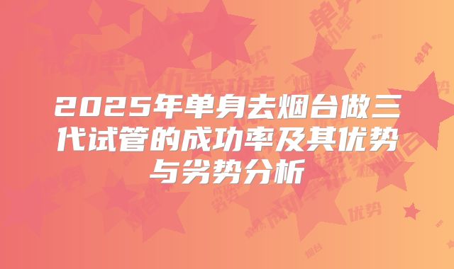 2025年单身去烟台做三代试管的成功率及其优势与劣势分析
