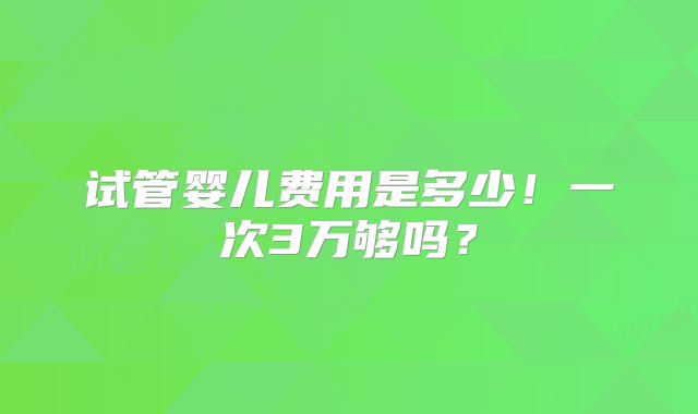 试管婴儿费用是多少！一次3万够吗？