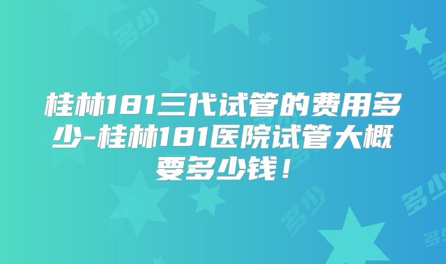 桂林181三代试管的费用多少-桂林181医院试管大概要多少钱！
