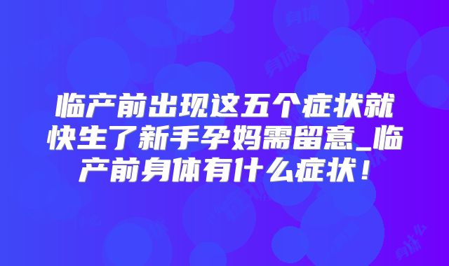 临产前出现这五个症状就快生了新手孕妈需留意_临产前身体有什么症状！