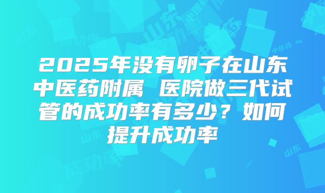 2025年没有卵子在山东中医药附属 医院做三代试管的成功率有多少？如何提升成功率