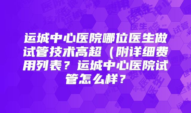 运城中心医院哪位医生做试管技术高超（附详细费用列表？运城中心医院试管怎么样？