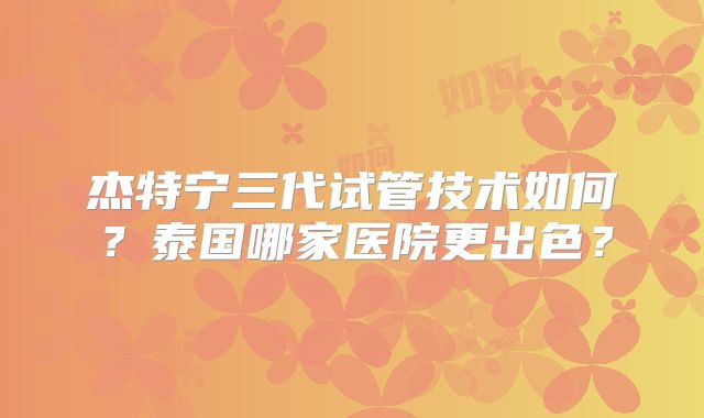 杰特宁三代试管技术如何？泰国哪家医院更出色？