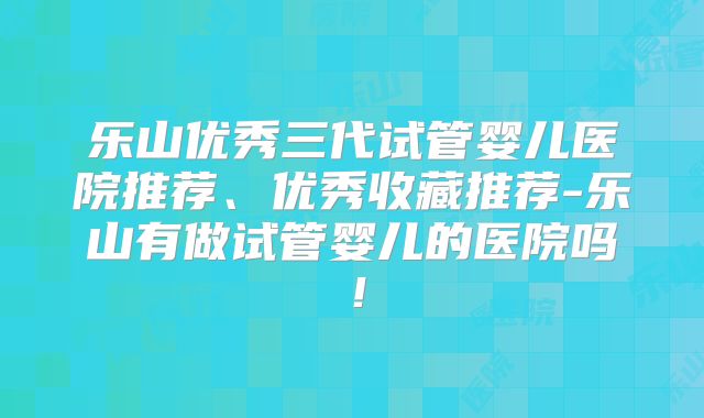 乐山优秀三代试管婴儿医院推荐、优秀收藏推荐-乐山有做试管婴儿的医院吗！