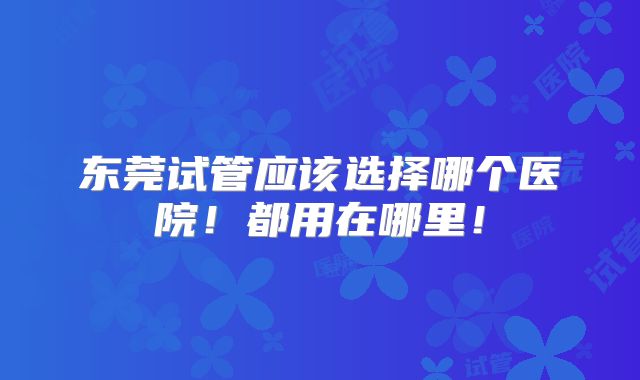 东莞试管应该选择哪个医院!都用在哪里!