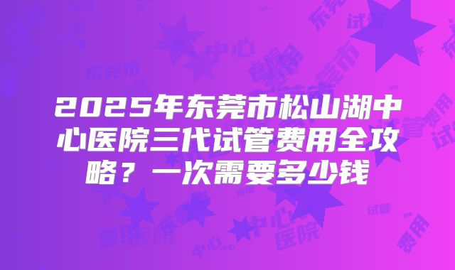 2025年东莞市松山湖中心医院三代试管费用全攻略？一次需要多少钱