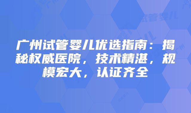 广州试管婴儿优选指南：揭秘权威医院，技术精湛，规模宏大，认证齐全