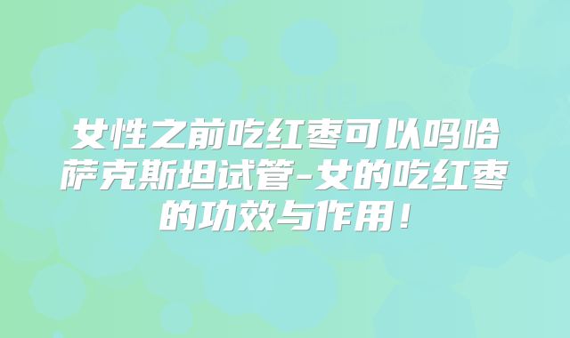 女性之前吃红枣可以吗哈萨克斯坦试管-女的吃红枣的功效与作用！